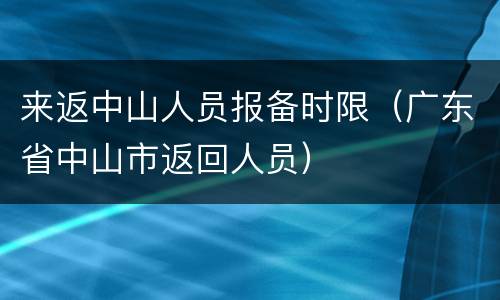来返中山人员报备时限（广东省中山市返回人员）