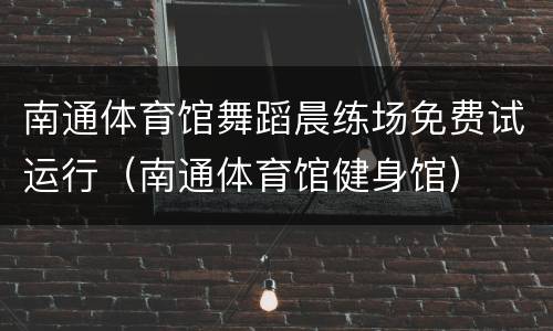 南通体育馆舞蹈晨练场免费试运行（南通体育馆健身馆）