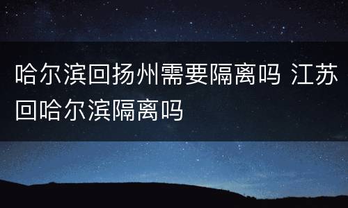 哈尔滨回扬州需要隔离吗 江苏回哈尔滨隔离吗