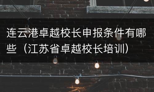 连云港卓越校长申报条件有哪些（江苏省卓越校长培训）