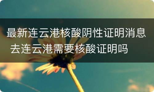 最新连云港核酸阴性证明消息 去连云港需要核酸证明吗