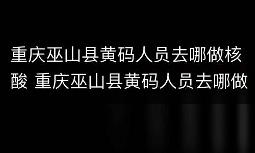 重庆巫山县黄码人员去哪做核酸 重庆巫山县黄码人员去哪做核酸检测