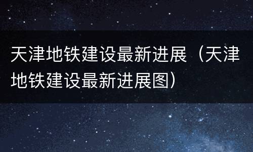 天津地铁建设最新进展（天津地铁建设最新进展图）