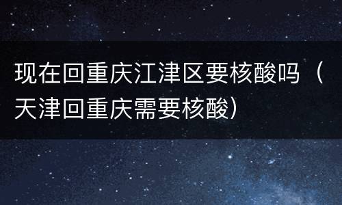 现在回重庆江津区要核酸吗（天津回重庆需要核酸）