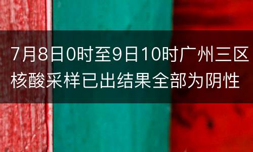 7月8日0时至9日10时广州三区核酸采样已出结果全部为阴性