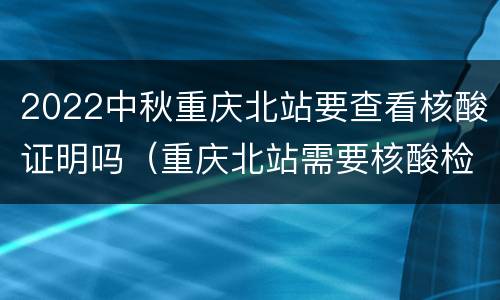 2022中秋重庆北站要查看核酸证明吗（重庆北站需要核酸检测报告吗）