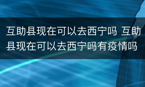 互助县现在可以去西宁吗 互助县现在可以去西宁吗有疫情吗
