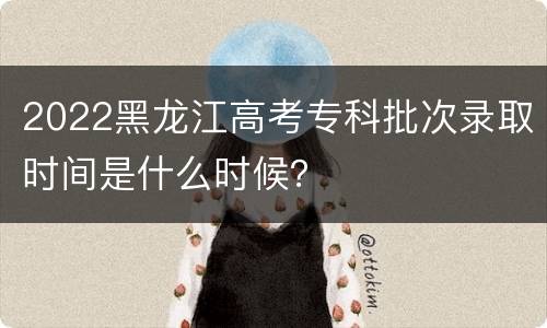 2022黑龙江高考专科批次录取时间是什么时候？