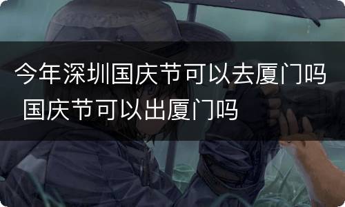 今年深圳国庆节可以去厦门吗 国庆节可以出厦门吗