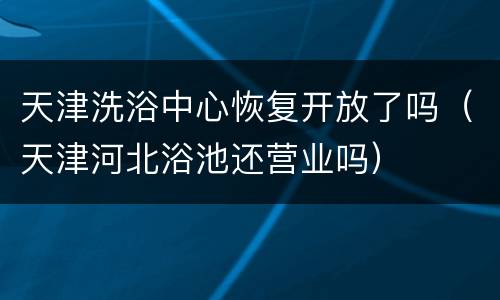 天津洗浴中心恢复开放了吗（天津河北浴池还营业吗）