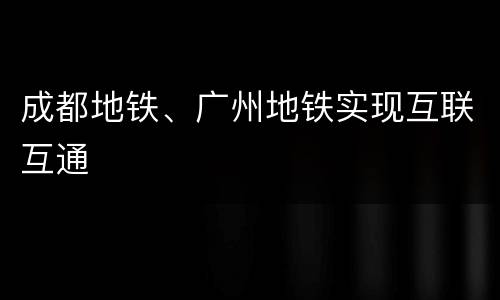 成都地铁、广州地铁实现互联互通