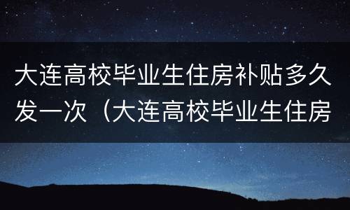 大连高校毕业生住房补贴多久发一次（大连高校毕业生住房补贴多久发一次啊）
