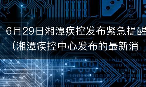 6月29日湘潭疾控发布紧急提醒（湘潭疾控中心发布的最新消息）