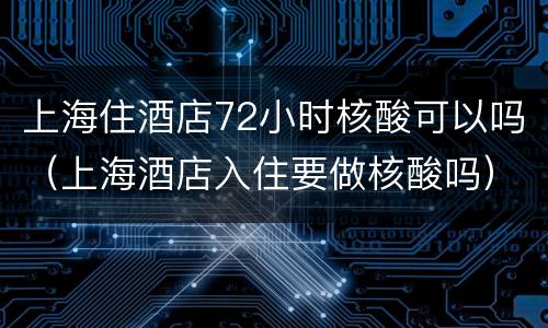 上海住酒店72小时核酸可以吗（上海酒店入住要做核酸吗）