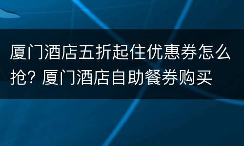 厦门酒店五折起住优惠券怎么抢? 厦门酒店自助餐券购买