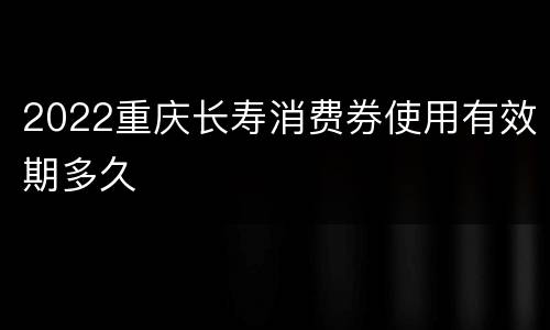 2022重庆长寿消费券使用有效期多久