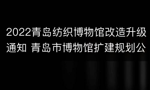 2022青岛纺织博物馆改造升级通知 青岛市博物馆扩建规划公示