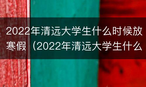 2022年清远大学生什么时候放寒假（2022年清远大学生什么时候放寒假呢）