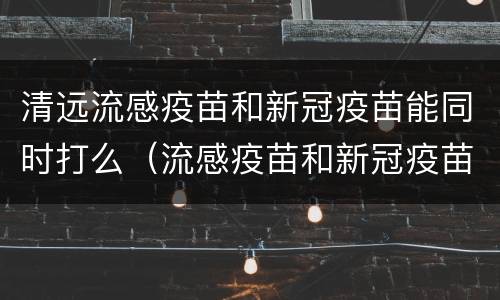 清远流感疫苗和新冠疫苗能同时打么（流感疫苗和新冠疫苗可以一起打）