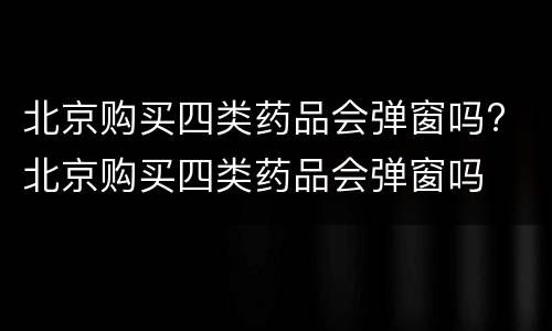 北京购买四类药品会弹窗吗? 北京购买四类药品会弹窗吗