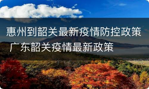 惠州到韶关最新疫情防控政策 广东韶关疫情最新政策