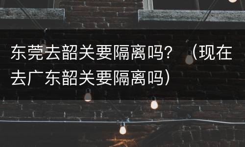 东莞去韶关要隔离吗？（现在去广东韶关要隔离吗）