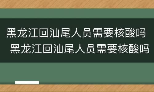 黑龙江回汕尾人员需要核酸吗 黑龙江回汕尾人员需要核酸吗现在