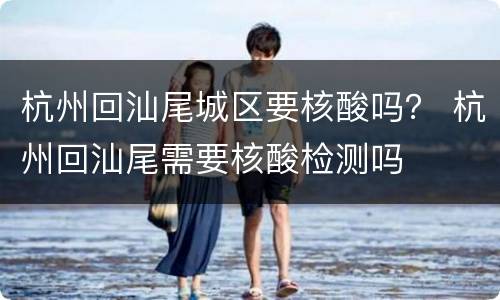 杭州回汕尾城区要核酸吗？ 杭州回汕尾需要核酸检测吗