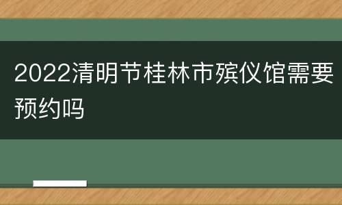 2022清明节桂林市殡仪馆需要预约吗