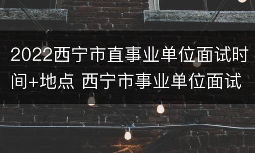 2022西宁市直事业单位面试时间+地点 西宁市事业单位面试公告