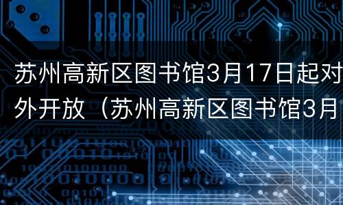 苏州高新区图书馆3月17日起对外开放（苏州高新区图书馆3月17日起对外开放时间）