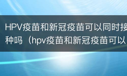 HPV疫苗和新冠疫苗可以同时接种吗（hpv疫苗和新冠疫苗可以一起接种吗）