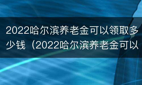 2022哈尔滨养老金可以领取多少钱（2022哈尔滨养老金可以领取多少钱呢）