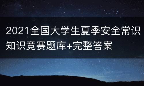 2021全国大学生夏季安全常识知识竞赛题库+完整答案