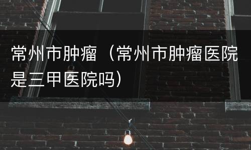 常州市肿瘤（常州市肿瘤医院是三甲医院吗）