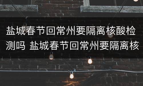 盐城春节回常州要隔离核酸检测吗 盐城春节回常州要隔离核酸检测吗现在