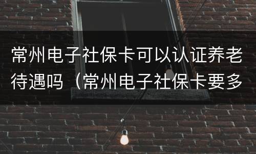 常州电子社保卡可以认证养老待遇吗（常州电子社保卡要多久才能开通）