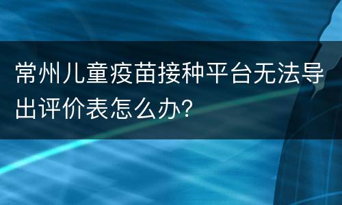 常州儿童疫苗接种平台无法导出评价表怎么办？