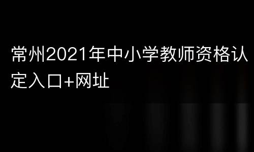 常州2021年中小学教师资格认定入口+网址