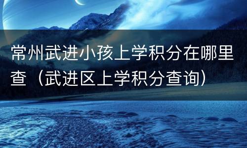 常州武进小孩上学积分在哪里查（武进区上学积分查询）