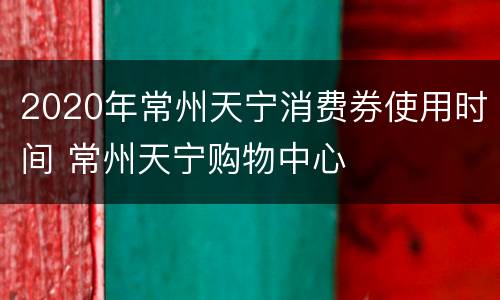 2020年常州天宁消费券使用时间 常州天宁购物中心