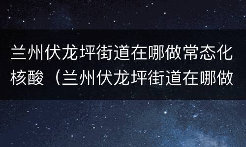 兰州伏龙坪街道在哪做常态化核酸（兰州伏龙坪街道在哪做常态化核酸检查）