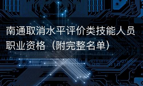南通取消水平评价类技能人员职业资格（附完整名单）