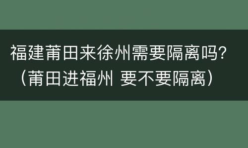 福建莆田来徐州需要隔离吗？（莆田进福州 要不要隔离）