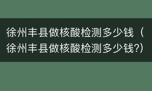徐州丰县做核酸检测多少钱（徐州丰县做核酸检测多少钱?）