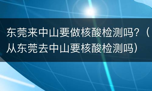 东莞来中山要做核酸检测吗?（从东莞去中山要核酸检测吗）