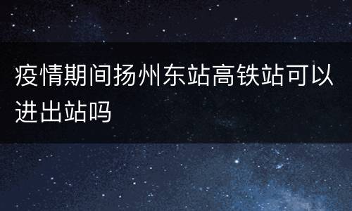 疫情期间扬州东站高铁站可以进出站吗