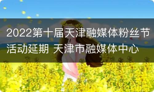 2022第十届天津融媒体粉丝节活动延期 天津市融媒体中心