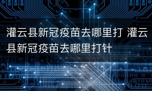 灌云县新冠疫苗去哪里打 灌云县新冠疫苗去哪里打针