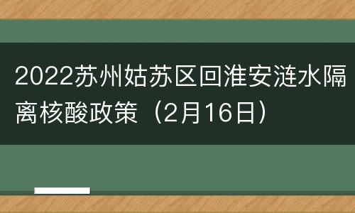 2022苏州姑苏区回淮安涟水隔离核酸政策（2月16日）